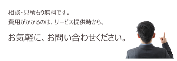 相談・見積り無料です。費用がかかるのは、サービス提供時から。お気軽に、お問い合わせください。